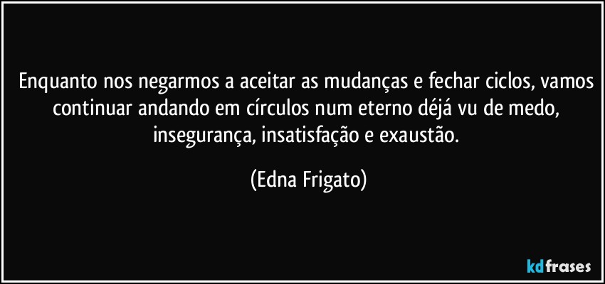 Enquanto nos negarmos a aceitar as mudanças e fechar ciclos, vamos continuar andando em círculos num eterno déjá vu de medo, insegurança, insatisfação e exaustão. (Edna Frigato)