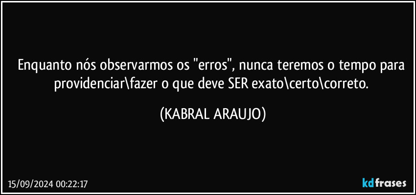 Enquanto nós observarmos os "erros", nunca teremos o tempo para providenciar\fazer o que deve SER exato\certo\correto. (KABRAL ARAUJO)