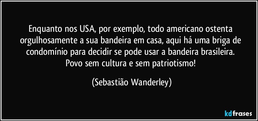 Enquanto nos USA, por exemplo, todo americano ostenta orgulhosamente a sua bandeira em casa, aqui há uma briga de condomínio para decidir se pode usar a bandeira brasileira. 
Povo sem cultura e sem patriotismo! (Sebastião Wanderley)