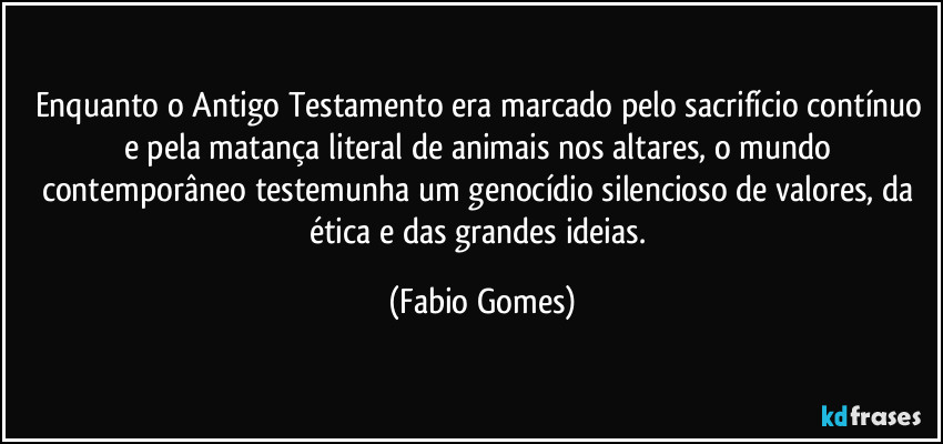 Enquanto o Antigo Testamento era marcado pelo sacrifício contínuo e pela matança literal de animais nos altares, o mundo contemporâneo testemunha um genocídio silencioso de valores, da ética e das grandes ideias. (Fabio Gomes)