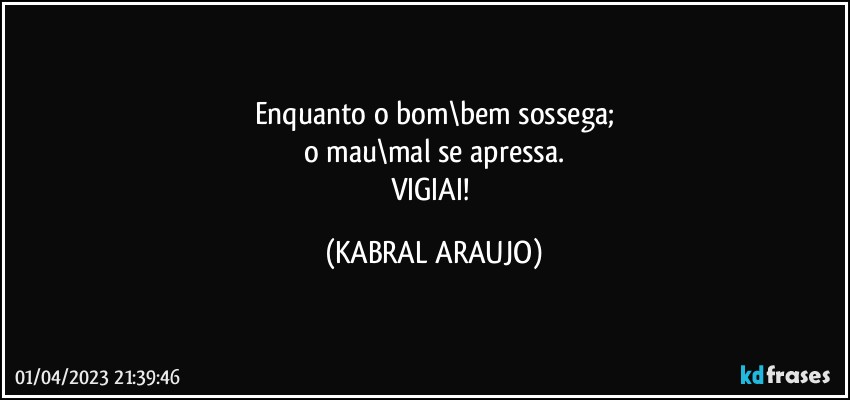 Enquanto o bom\bem sossega;
o mau\mal se apressa.
VIGIAI! (KABRAL ARAUJO)