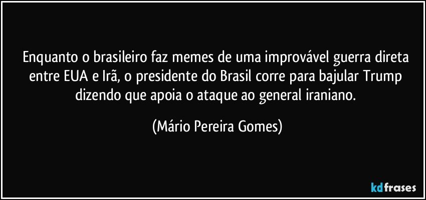 Enquanto o brasileiro faz memes de uma improvável guerra direta entre EUA e Irã, o presidente do Brasil corre para bajular Trump dizendo que apoia o ataque ao general iraniano. (Mário Pereira Gomes)