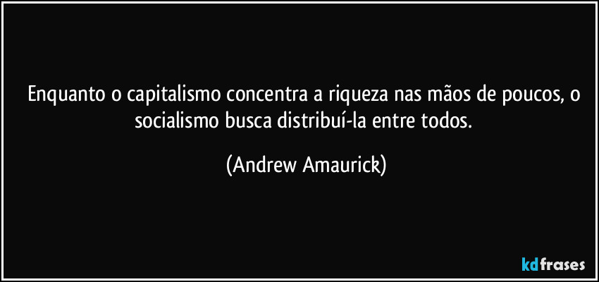 Enquanto o capitalismo concentra a riqueza nas mãos de poucos, o socialismo busca distribuí-la entre todos. (Andrew Amaurick)