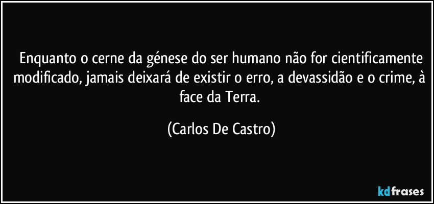 ⁠Enquanto o cerne da génese do ser humano não for cientificamente modificado, jamais deixará de existir o erro, a devassidão e o crime, à face da Terra. (Carlos De Castro)