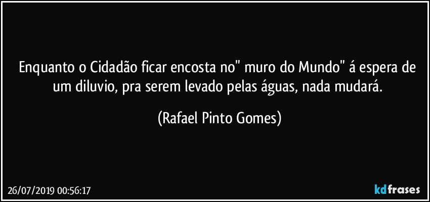 Enquanto o Cidadão ficar encosta no" muro do Mundo" á espera de um diluvio, pra serem levado pelas águas, nada mudará. (Rafael Pinto Gomes)