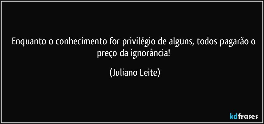 Enquanto o conhecimento for privilégio de alguns, todos pagarão o preço da ignorância! (Juliano Leite)