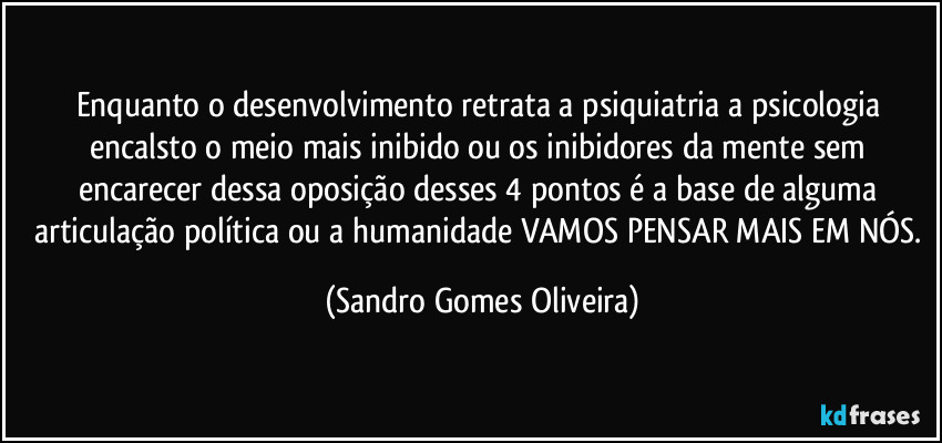 Enquanto o desenvolvimento retrata a psiquiatria a psicologia encalsto o meio mais inibido ou os inibidores da mente sem encarecer dessa oposição desses 4 pontos é a base de alguma articulação política ou a humanidade VAMOS PENSAR MAIS EM NÓS. (Sandro Gomes Oliveira)