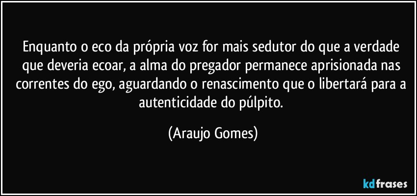 Enquanto o eco da própria voz for mais sedutor do que a verdade que deveria ecoar, a alma do pregador permanece aprisionada nas correntes do ego, aguardando o renascimento que o libertará para a autenticidade do púlpito. (Araujo Gomes)