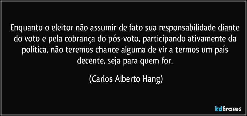 Enquanto o eleitor não assumir de fato sua responsabilidade diante do voto e pela cobrança do pós-voto, participando ativamente da política, não teremos chance alguma de vir a termos um país decente, seja para quem for. (Carlos Alberto Hang)