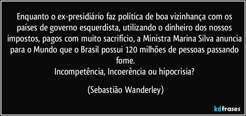 Enquanto o ex-presidiário faz política de boa vizinhança com os países de governo esquerdista, utilizando o dinheiro dos nossos impostos, pagos com muito sacrifício, a Ministra Marina Silva anuncia para o Mundo que o Brasil possui 120 milhões de pessoas passando fome.
Incompetência, Incoerência ou hipocrisia? (Sebastião Wanderley)