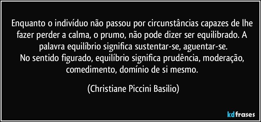 Enquanto o indivíduo não passou por circunstâncias capazes de lhe fazer perder a calma, o prumo, não pode dizer ser equilibrado. A palavra equilíbrio significa sustentar-se, aguentar-se.
No sentido figurado, equilíbrio significa prudência, moderação, comedimento, domínio de si mesmo. (Christiane Piccini Basilio)