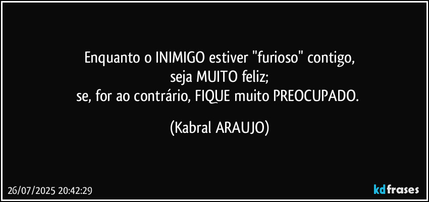 Enquanto o INIMIGO estiver "furioso" contigo,
seja MUITO feliz;
se, for ao contrário, FIQUE muito PREOCUPADO. (KABRAL ARAUJO)