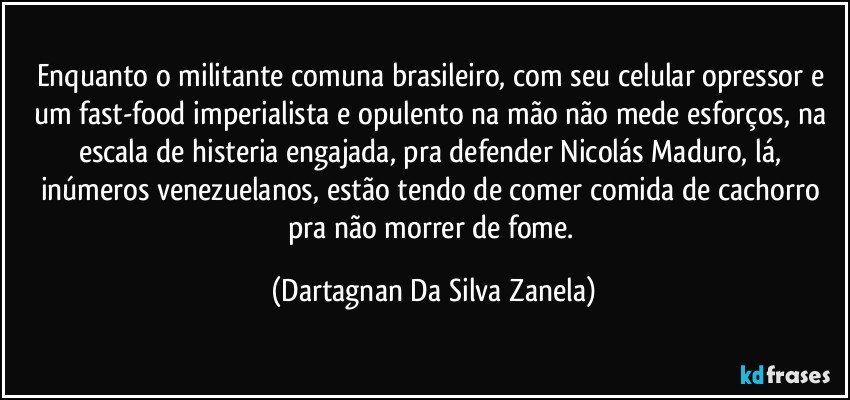 Enquanto o militante comuna brasileiro, com seu celular opressor e um fast-food imperialista e opulento na mão não mede esforços, na escala de histeria engajada, pra defender Nicolás Maduro, lá, inúmeros venezuelanos, estão tendo de comer comida de cachorro pra não morrer de fome. (Dartagnan Da Silva Zanela)