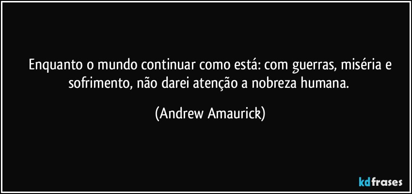 ⁠Enquanto o mundo continuar como está: com guerras, miséria e sofrimento, não darei atenção a nobreza humana. (Andrew Amaurick)