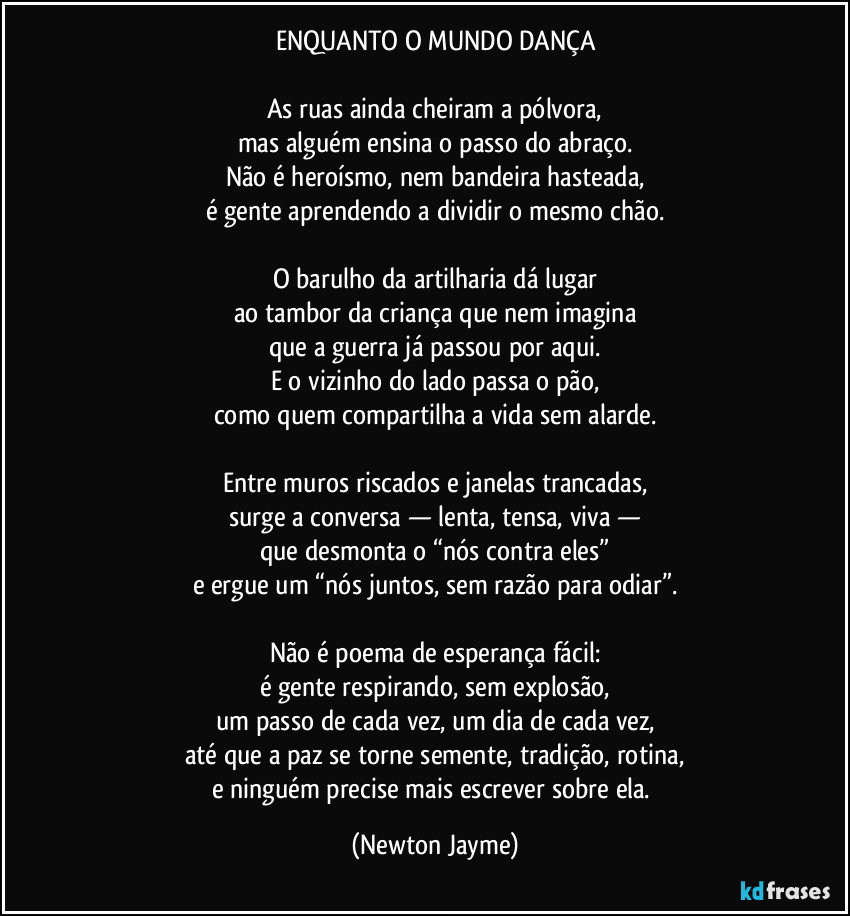 ENQUANTO O MUNDO DANÇA

As ruas ainda cheiram a pólvora,
mas alguém ensina o passo do abraço.
Não é heroísmo, nem bandeira hasteada,
é gente aprendendo a dividir o mesmo chão.

O barulho da artilharia dá lugar
ao tambor da criança que nem imagina
que a guerra já passou por aqui.
E o vizinho do lado passa o pão,
como quem compartilha a vida sem alarde.

Entre muros riscados e janelas trancadas,
surge a conversa — lenta, tensa, viva —
que desmonta o “nós contra eles”
e ergue um “nós juntos, sem razão para odiar”.

Não é poema de esperança fácil:
é gente respirando, sem explosão,
um passo de cada vez, um dia de cada vez,
até que a paz se torne semente, tradição, rotina,
e ninguém precise mais escrever sobre ela. (Newton Jayme)