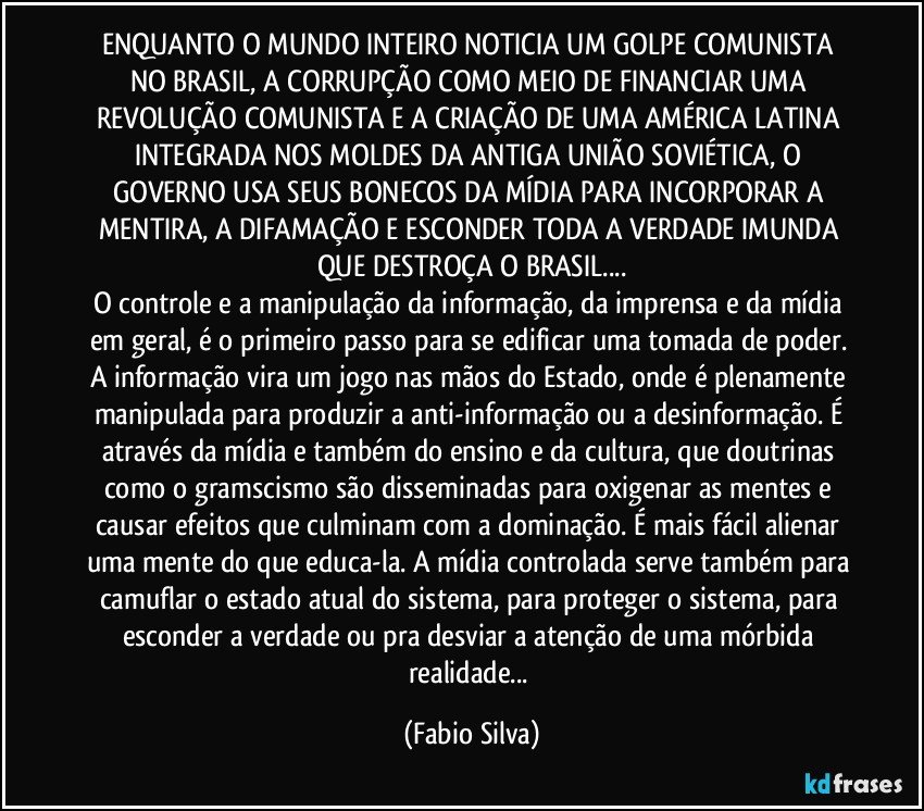 ENQUANTO O MUNDO INTEIRO NOTICIA UM GOLPE COMUNISTA NO BRASIL, A CORRUPÇÃO COMO MEIO DE FINANCIAR UMA REVOLUÇÃO COMUNISTA E A CRIAÇÃO DE UMA AMÉRICA LATINA INTEGRADA NOS MOLDES DA ANTIGA UNIÃO SOVIÉTICA, O GOVERNO USA SEUS BONECOS DA MÍDIA PARA INCORPORAR A MENTIRA, A DIFAMAÇÃO E ESCONDER TODA A VERDADE IMUNDA QUE DESTROÇA O BRASIL...
O controle e a manipulação da informação, da imprensa e da mídia em geral, é o primeiro passo para se edificar uma tomada de poder. A informação vira um jogo nas mãos do Estado, onde é plenamente manipulada para produzir a anti-informação ou a desinformação. É através da mídia e também do ensino e da cultura, que doutrinas como o gramscismo são disseminadas para oxigenar as mentes e causar efeitos que culminam com a dominação. É mais fácil alienar uma mente do que educa-la. A mídia controlada serve também para camuflar o estado atual do sistema, para proteger o sistema, para esconder a verdade ou pra desviar a atenção de uma mórbida realidade... (Fabio Silva)