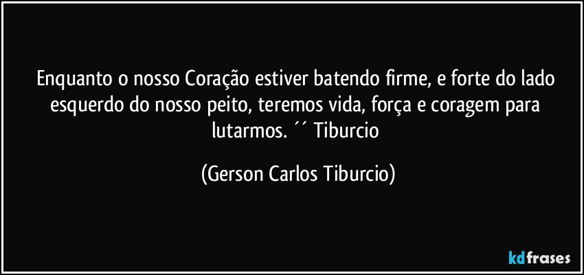 Enquanto o nosso Coração estiver batendo firme, e forte do lado esquerdo do nosso peito, teremos vida, força e coragem para lutarmos. ´´ Tiburcio (Gerson Carlos Tiburcio)