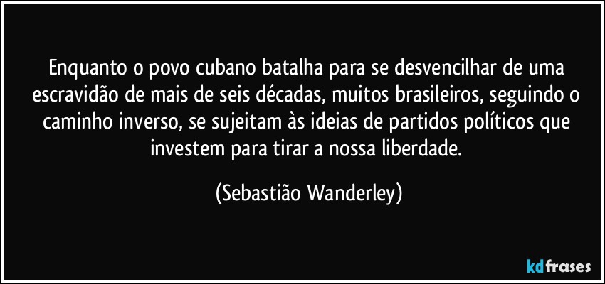 Enquanto o povo cubano batalha para se desvencilhar de uma escravidão de mais de seis décadas, muitos brasileiros, seguindo o caminho inverso, se sujeitam às ideias de partidos políticos que investem para tirar a nossa liberdade. (Sebastião Wanderley)