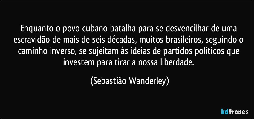 Enquanto o povo cubano batalha para se desvencilhar de uma escravidão de mais de seis décadas, muitos brasileiros, seguindo o caminho inverso, se sujeitam às ideias de partidos políticos que investem para tirar a nossa liberdade. (Sebastião Wanderley)