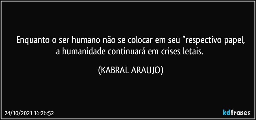 Enquanto o ser humano não se colocar em seu "respectivo papel,
a humanidade continuará em crises letais. (KABRAL ARAUJO)