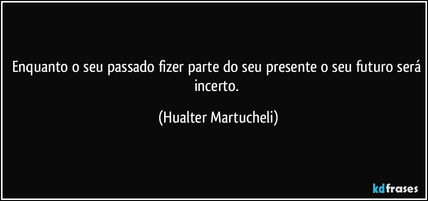 Enquanto o seu passado fizer parte do seu presente o seu futuro será incerto. (Hualter Martucheli)