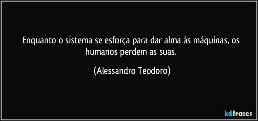 Enquanto o sistema se esforça para dar alma às máquinas, os humanos perdem as suas. (Alessandro Teodoro)
