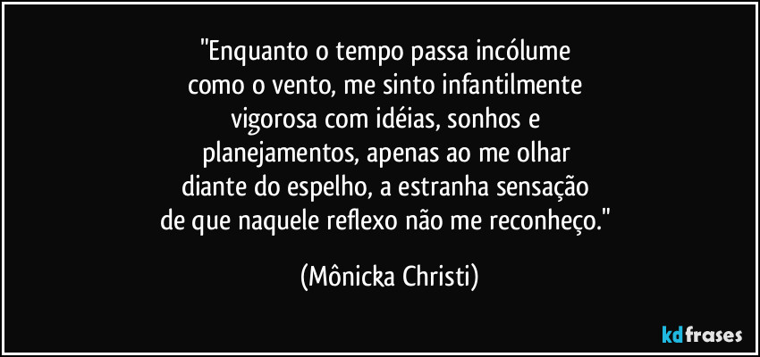 "Enquanto o tempo passa incólume 
como o vento, me sinto infantilmente 
vigorosa com idéias, sonhos e 
planejamentos, apenas ao me olhar 
diante do espelho, a estranha sensação 
de que naquele reflexo não me reconheço." (Mônicka Christi)