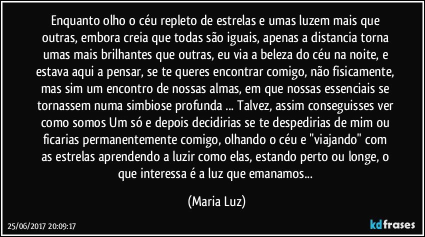 Enquanto olho o céu repleto de estrelas e umas luzem mais que outras, embora creia que todas são iguais, apenas a distancia torna umas mais brilhantes que outras, eu via a beleza do céu na noite, e estava aqui a pensar, se te queres encontrar comigo, não fisicamente, mas sim um encontro de nossas almas, em que nossas essenciais se tornassem numa simbiose profunda ... Talvez, assim conseguisses ver como somos Um só e depois decidirias se te despedirias de mim ou ficarias permanentemente comigo, olhando o céu e "viajando" com as estrelas aprendendo a luzir como elas, estando perto ou longe, o que interessa é a luz que emanamos... (Maria Luz)