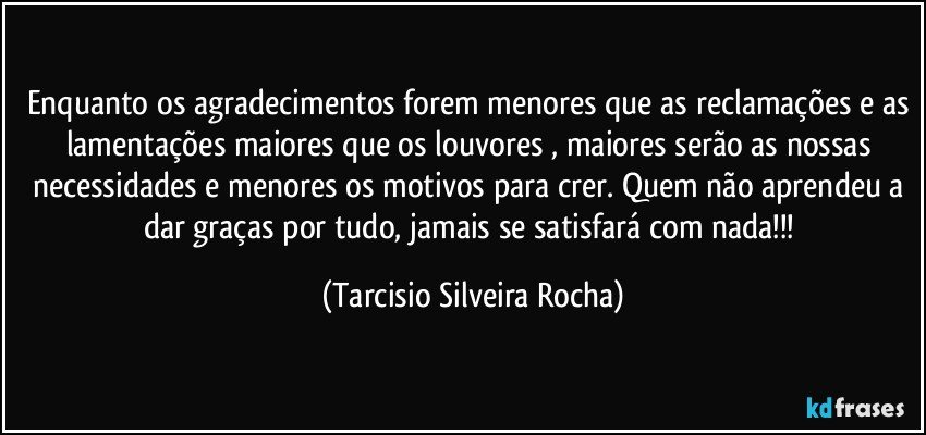 Enquanto os agradecimentos forem menores que as reclamações e as lamentações maiores que os louvores , maiores serão as nossas necessidades e menores os motivos para crer. Quem não aprendeu a dar graças por tudo, jamais se satisfará com nada!!! (Tarcisio Silveira Rocha)
