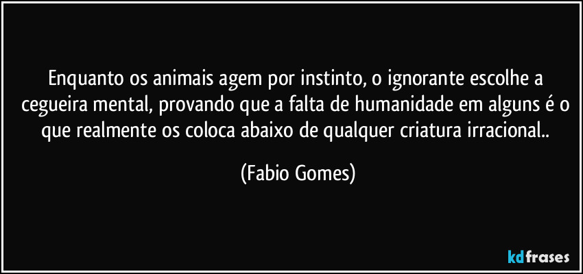 Enquanto os animais agem por instinto, o ignorante escolhe a cegueira mental, provando que a falta de humanidade em alguns é o que realmente os coloca abaixo de qualquer criatura irracional.. (Fabio Gomes)