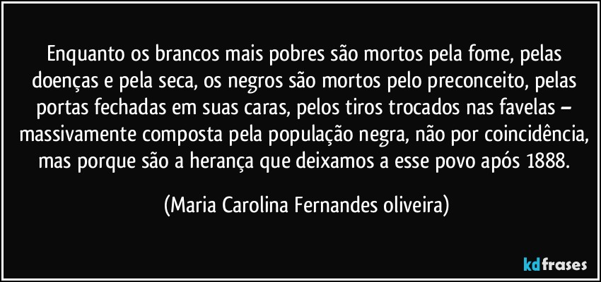 Enquanto os brancos mais pobres são mortos pela fome, pelas doenças e pela seca, os negros são mortos pelo preconceito, pelas portas fechadas em suas caras, pelos tiros trocados nas favelas – massivamente composta pela população negra, não por coincidência, mas porque são a herança que deixamos a esse povo após 1888. (Maria Carolina Fernandes oliveira)