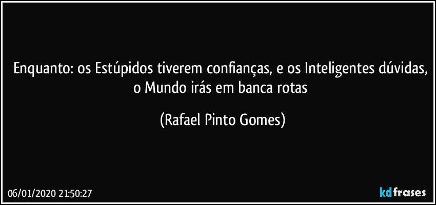 Enquanto: os Estúpidos tiverem confianças, e os Inteligentes dúvidas, o Mundo irás em banca rotas (Rafael Pinto Gomes)