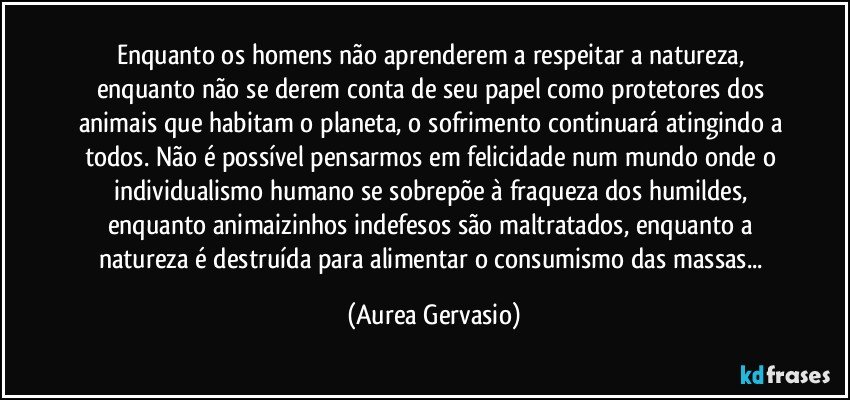 Enquanto os homens não aprenderem a respeitar a natureza, enquanto não se derem conta de seu papel como protetores dos animais que habitam o planeta, o sofrimento continuará atingindo a todos. Não é possível pensarmos em felicidade num mundo onde o individualismo humano se sobrepõe à fraqueza dos humildes, enquanto animaizinhos indefesos são maltratados, enquanto a natureza é destruída para alimentar o consumismo das massas... (Aurea Gervasio)