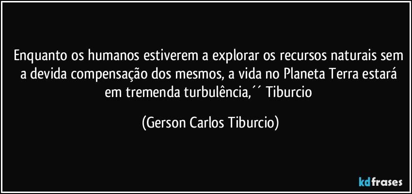 Enquanto os humanos estiverem a explorar os recursos naturais sem a devida compensação dos mesmos, a vida no Planeta Terra estará em tremenda turbulência,´´ Tiburcio (Gerson Carlos Tiburcio)