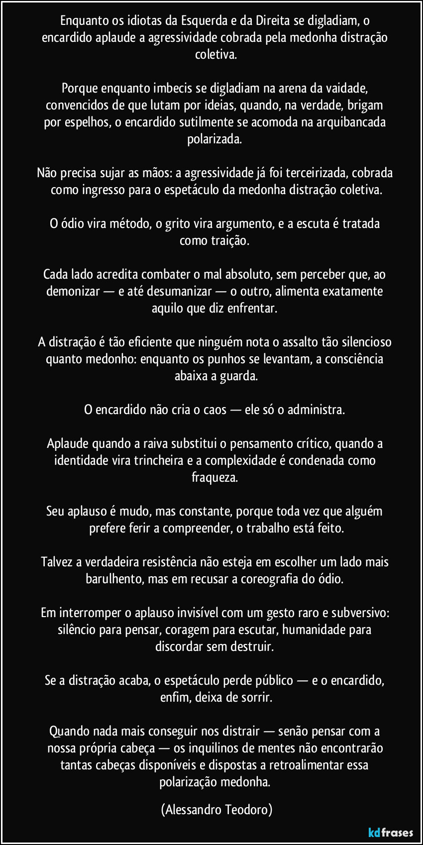 Enquanto os idiotas da Esquerda e da Direita se digladiam, o encardido aplaude a agressividade cobrada pela medonha distração coletiva.

Porque enquanto imbecis se digladiam na arena da vaidade, convencidos de que lutam por ideias, quando, na verdade, brigam por espelhos, o encardido sutilmente se acomoda na arquibancada polarizada. 

Não precisa sujar as mãos: a agressividade já foi terceirizada, cobrada como ingresso para o espetáculo da medonha distração coletiva.

O ódio vira método, o grito vira argumento, e a escuta é tratada como traição. 

Cada lado acredita combater o mal absoluto, sem perceber que, ao demonizar — e até desumanizar — o outro, alimenta exatamente aquilo que diz enfrentar. 

A distração é tão eficiente que ninguém nota o assalto tão silencioso quanto medonho: enquanto os punhos se levantam, a consciência abaixa a guarda.

O encardido não cria o caos — ele só o administra. 

Aplaude quando a raiva substitui o pensamento crítico, quando a identidade vira trincheira e a complexidade é condenada como fraqueza. 

Seu aplauso é mudo, mas constante, porque toda vez que alguém prefere ferir a compreender, o trabalho está feito.

Talvez a verdadeira resistência não esteja em escolher um lado mais barulhento, mas em recusar a coreografia do ódio. 

Em interromper o aplauso invisível com um gesto raro e subversivo: silêncio para pensar, coragem para escutar, humanidade para discordar sem destruir. 

Se a distração acaba, o espetáculo perde público — e o encardido, enfim, deixa de sorrir.

Quando nada mais conseguir nos distrair — senão pensar com a nossa própria cabeça — os inquilinos de mentes não encontrarão tantas cabeças disponíveis e dispostas a retroalimentar essa polarização medonha. (Alessandro Teodoro)