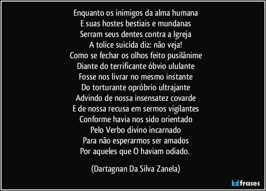 Enquanto os inimigos da alma humana
E suas hostes bestiais e mundanas
Serram seus dentes contra a Igreja
A tolice suicida diz: não veja!
Como se fechar os olhos feito pusilânime
Diante do terrificante óbvio ululante
Fosse nos livrar no mesmo instante
Do torturante opróbrio ultrajante
Advindo de nossa insensatez covarde
E de nossa recusa em sermos vigilantes
Conforme havia nos sido orientado
Pelo Verbo divino incarnado
Para não esperarmos ser amados
Por aqueles que O haviam odiado. (Dartagnan Da Silva Zanela)