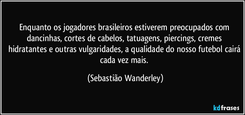 Enquanto os jogadores brasileiros estiverem preocupados com dancinhas, cortes de cabelos, tatuagens, piercings, cremes hidratantes e outras vulgaridades, a qualidade do nosso futebol cairá cada vez mais. (Sebastião Wanderley)