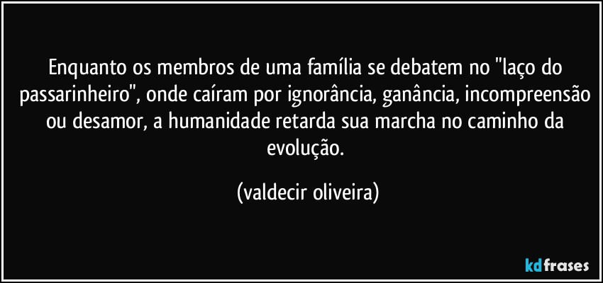 Enquanto os membros de uma família se debatem no "laço do passarinheiro", onde caíram por ignorância, ganância, incompreensão ou desamor, a humanidade retarda sua marcha no caminho da evolução. (valdecir oliveira)