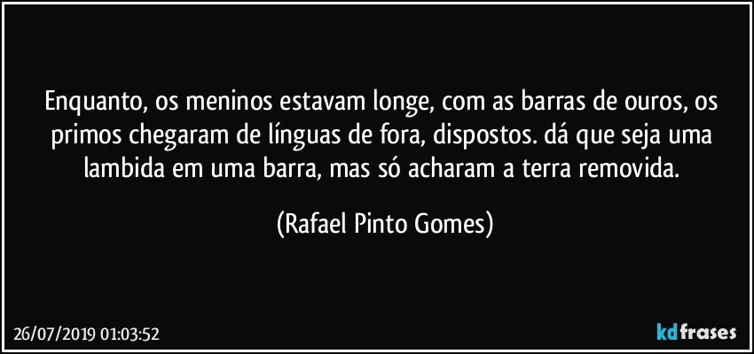 Enquanto, os meninos estavam longe, com as barras de ouros, os primos chegaram de línguas de fora, dispostos. dá que seja uma lambida em uma barra, mas só acharam a terra removida. (Rafael Pinto Gomes)