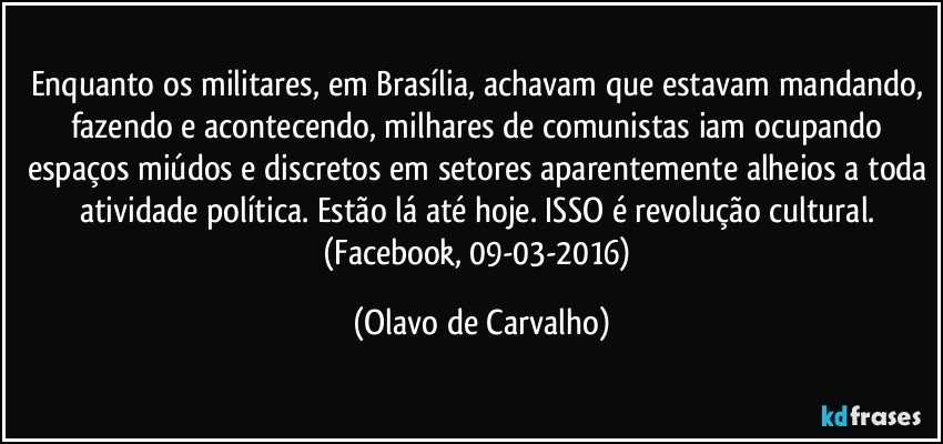 Enquanto os militares, em Brasília, achavam que estavam mandando, fazendo e acontecendo, milhares de comunistas iam ocupando espaços miúdos e discretos em setores aparentemente alheios a toda atividade política. Estão lá até hoje. ISSO é revolução cultural. 
(Facebook, 09-03-2016) (Olavo de Carvalho)