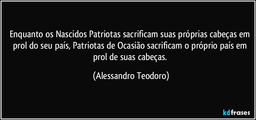 Enquanto os Nascidos Patriotas sacrificam suas próprias cabeças em prol do seu país, Patriotas de Ocasião sacrificam o próprio país em prol de suas cabeças. (Alessandro Teodoro)