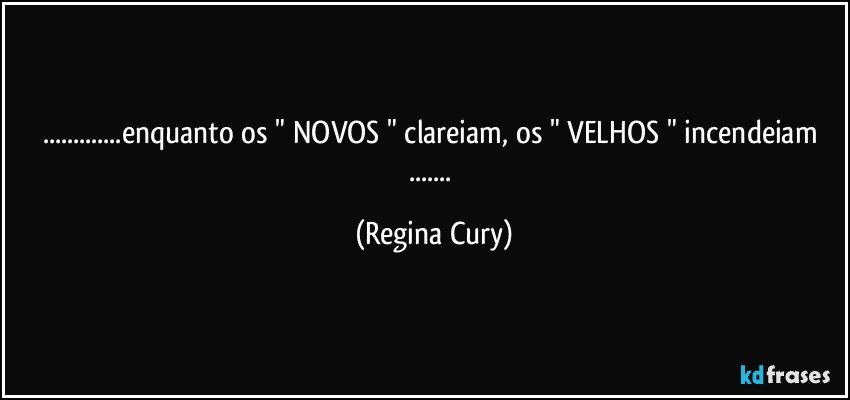 ...enquanto os " NOVOS " clareiam, os " VELHOS " incendeiam ... (Regina Cury)