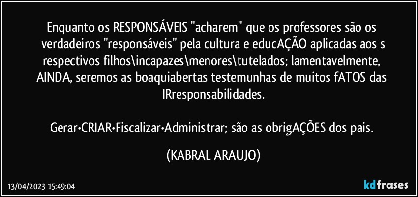 Enquanto os RESPONSÁVEIS "acharem" que os professores são os verdadeiros "responsáveis" pela cultura e educAÇÃO aplicadas aos s
respectivos filhos\incapazes\menores\tutelados; lamentavelmente, AINDA, seremos as boaquiabertas testemunhas de muitos fATOS das IRresponsabilidades.

Gerar•CRIAR•Fiscalizar•Administrar; são as obrigAÇÕES dos pais. (KABRAL ARAUJO)