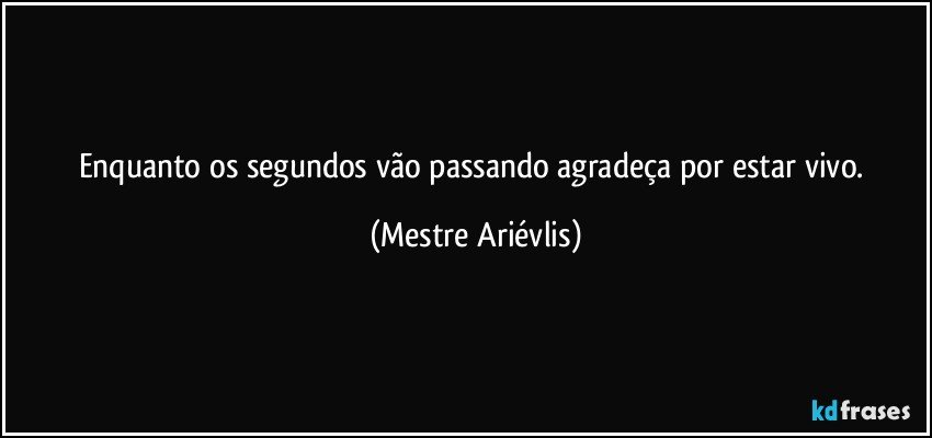 Enquanto os segundos vão passando agradeça por estar vivo. (Mestre Ariévlis)