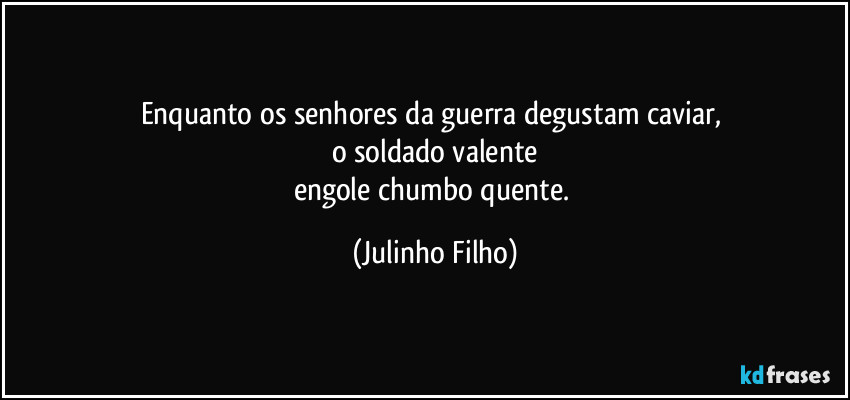 Enquanto os senhores da guerra degustam caviar, 
o soldado valente
engole chumbo quente. (Julinho Filho)