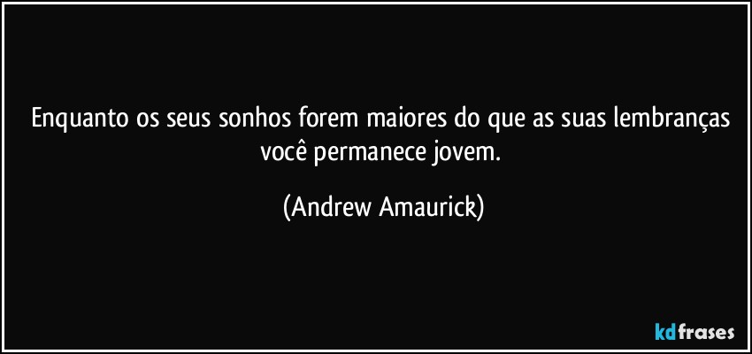 Enquanto os seus sonhos forem maiores do que as suas lembranças você permanece jovem. (Andrew Amaurick)