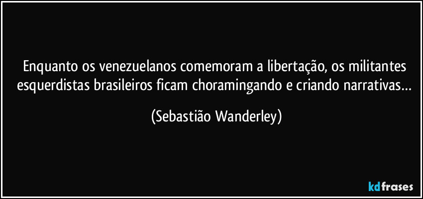Enquanto os venezuelanos comemoram a libertação, os militantes esquerdistas brasileiros ficam choramingando e criando narrativas… (Sebastião Wanderley)