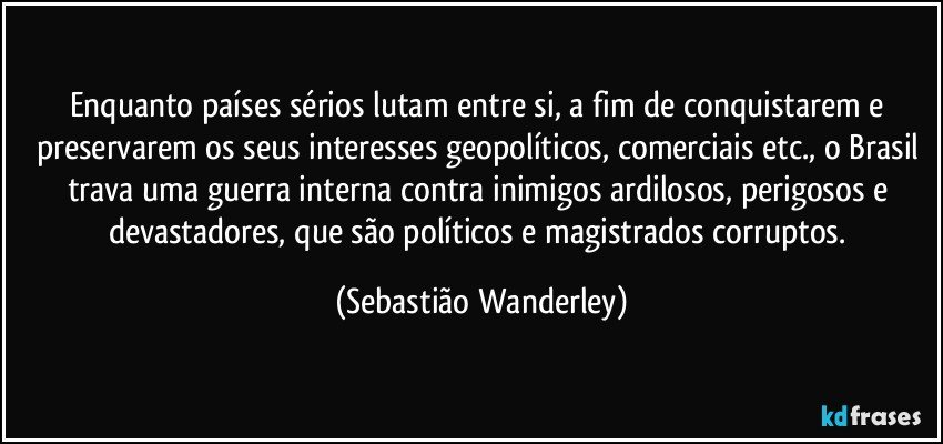 Enquanto países sérios lutam entre si, a fim de conquistarem e preservarem os seus interesses geopolíticos, comerciais etc., o Brasil trava uma guerra interna contra inimigos ardilosos, perigosos e devastadores, que são políticos e magistrados corruptos. (Sebastião Wanderley)