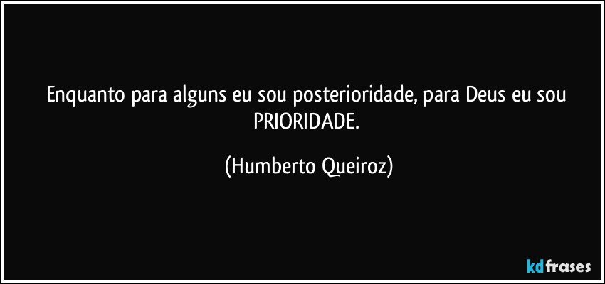 Enquanto para alguns eu sou posterioridade, para Deus eu sou PRIORIDADE. (Humberto Queiroz)