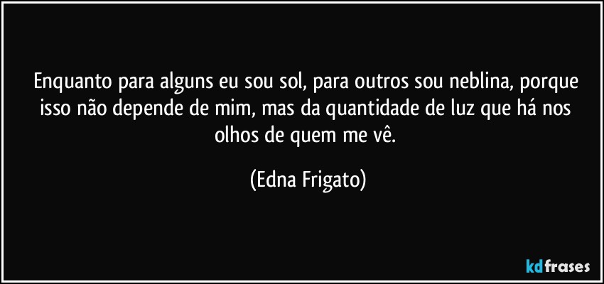 Enquanto para alguns eu sou sol, para outros sou neblina, porque isso não depende de mim, mas da quantidade de luz que há nos olhos de quem me vê. (Edna Frigato)